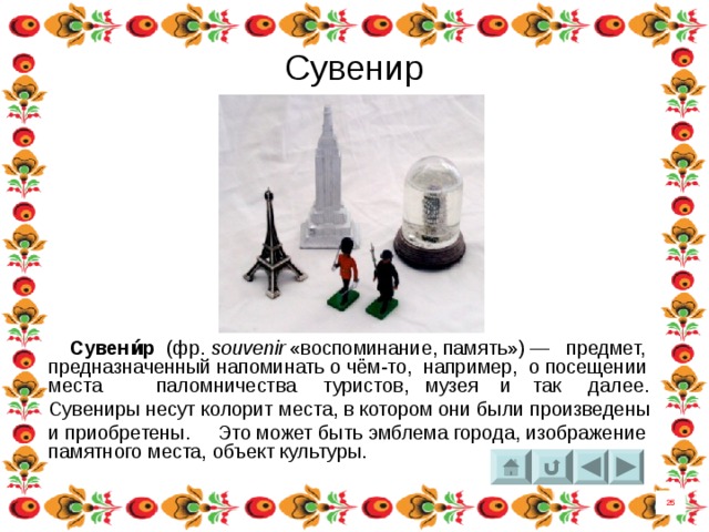 Сувенир  Сувени́р   (фр.  souvenir  «воспоминание, память») — предмет, предназначенный напоминать о чём-то, например, о посещении места  паломничества   туристов, музея и так далее. Сувениры несут колорит места, в котором они были произведены и приобретены. Это может быть эмблема города, изображение памятного места, объект культуры. 25 