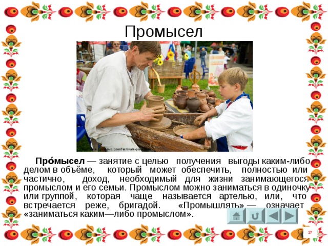 Промысел http://www.dymkovo.com/festivale-pole.html  Про́мысел  — занятие с целью получения  выгоды каким-либо делом в объёме, который может обеспечить, полностью или частично, доход, необходимый для жизни занимающегося промыслом и его семьи. Промыслом можно заниматься в одиночку или группой, которая чаще называется  артелью, или, что встречается реже, бригадой. «Промышлять» — означает «заниматься каким—либо промыслом».  27 