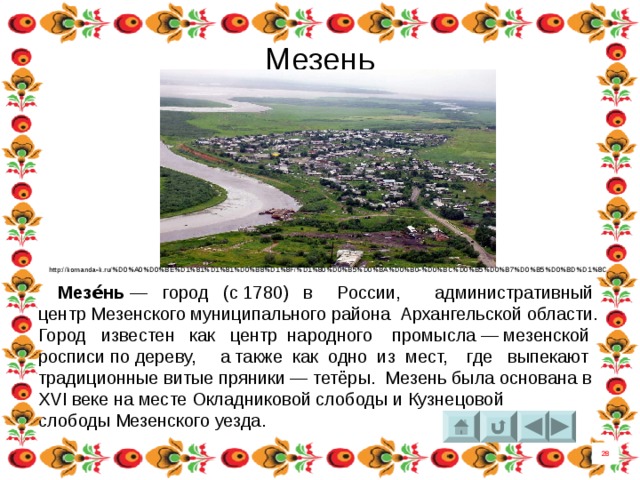 Мезень  http://komanda-k.ru/%D0%A0%D0%BE%D1%81%D1%81%D0%B8%D1%8F/%D1%80%D0%B5%D0%BA%D0%B0-%D0%BC%D0%B5%D0%B7%D0%B5%D0%BD%D1%8C  Мезе́нь  — город (с 1780) в России,  административный центр Мезенского муниципального района  Архангельской области. Город известен как центр народного промысла — мезенской росписи по дереву, а также как одно из мест, где выпекают традиционные витые пряники — тетёры. Мезень была основана в XVI веке на месте Окладниковой слободы и Кузнецовой слободы Мезенского уезда.  28 