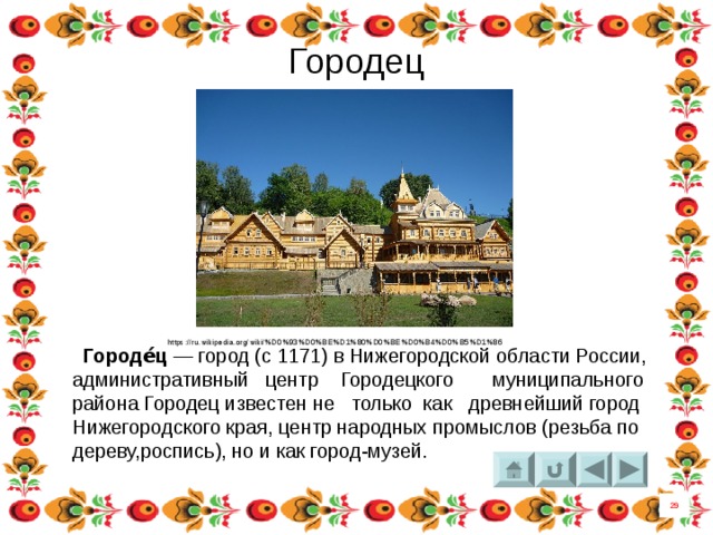 Городец  https://ru.wikipedia.org/wiki/%D0%93%D0%BE%D1%80%D0%BE%D0%B4%D0%B5%D1%86  Городе́ц  — город (с 1171) в Нижегородской области России, административный центр  Городецкого муниципального района Городец известен не только как древнейший город Нижегородского края, центр народных промыслов (резьба по дереву,роспись), но и как город-музей. 29 
