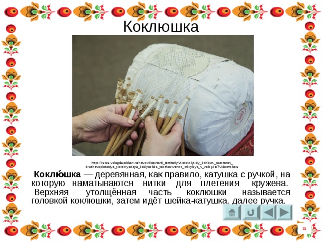Коклюшка https://www.vologda-oblast.ru/novosti/novosti_territoriy/vserossiyskiy_konkurs_masterov_ kruzhevopleteniya_serebryanaya_koklyushka_torzhestvenno_otkrylsya_v_vologde/?video=show  Коклю́шка  — деревянная, как правило, катушка с ручкой, на которую наматываются нитки для плетения кружева. Верхняя утолщённая часть   коклюшки называется головкой коклюшки, затем идёт шейка-катушка, далее ручка.  31 