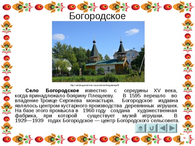 Богородское http://admbogorodskoe.ru/poselenie/fotogalereja/5/  Село Богородское известно с середины XV века, когда принадлежало боярину Плещееву. В  1595  перешло во владение Троице-Сергиева монастыря. Богородское издавна являлось центром кустарного производства деревянных игрушек. На базе этого промысла в  1960 году  создана художественная фабрика, при которой существует музей игрушки. В 1929—1939 годах Богородское — центр Богородского  сельсовета. 32 