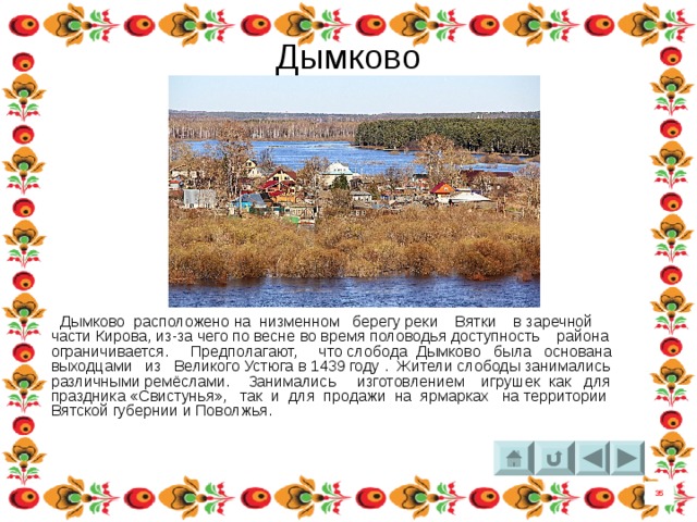 Дымково  Дымково расположено на низменном берегу реки  Вятки  в заречной части Кирова, из-за чего по весне во время половодья доступность района ограничивается. Предполагают, что слобода Дымково была основана выходцами из  Великого Устюга в 1439 году . Жители слободы занимались различными ремёслами. Занимались изготовлением  игрушек  как для праздника «Свистунья», так и для продажи на ярмарках на территории Вятской губернии и Поволжья. 35 