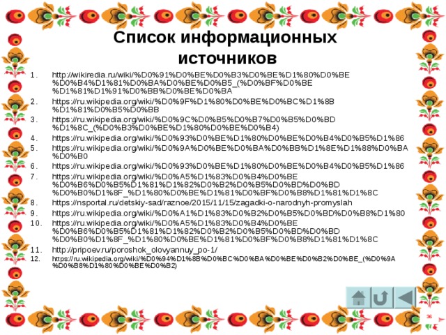 Список информационных  источников http://wikiredia.ru/wiki/%D0%91%D0%BE%D0%B3%D0%BE%D1%80%D0%BE%D0%B4%D1%81%D0%BA%D0%BE%D0%B5_(%D0%BF%D0%BE%D1%81%D1%91%D0%BB%D0%BE%D0%BA https://ru.wikipedia.org/wiki/%D0%9F%D1%80%D0%BE%D0%BC%D1%8B%D1%81%D0%B5%D0%BB https://ru.wikipedia.org/wiki/%D0%9C%D0%B5%D0%B7%D0%B5%D0%BD%D1%8C_(%D0%B3%D0%BE%D1%80%D0%BE%D0%B4) https://ru.wikipedia.org/wiki/%D0%93%D0%BE%D1%80%D0%BE%D0%B4%D0%B5%D1%86 https://ru.wikipedia.org/wiki/%D0%9A%D0%BE%D0%BA%D0%BB%D1%8E%D1%88%D0%BA%D0%B0 https://ru.wikipedia.org/wiki/%D0%93%D0%BE%D1%80%D0%BE%D0%B4%D0%B5%D1%86 https://ru.wikipedia.org/wiki/%D0%A5%D1%83%D0%B4%D0%BE%D0%B6%D0%B5%D1%81%D1%82%D0%B2%D0%B5%D0%BD%D0%BD%D0%B0%D1%8F_%D1%80%D0%BE%D1%81%D0%BF%D0%B8%D1%81%D1%8C https://nsportal.ru/detskiy-sad/raznoe/2015/11/15/zagadki-o-narodnyh-promyslah https://ru.wikipedia.org/wiki/%D0%A1%D1%83%D0%B2%D0%B5%D0%BD%D0%B8%D1%80 https://ru.wikipedia.org/wiki/%D0%A5%D1%83%D0%B4%D0%BE%D0%B6%D0%B5%D1%81%D1%82%D0%B2%D0%B5%D0%BD%D0%BD%D0%B0%D1%8F_%D1%80%D0%BE%D1%81%D0%BF%D0%B8%D1%81%D1%8C http://pripoev.ru/poroshok_olovyannuy_po-1/ https://ru.wikipedia.org/wiki/%D0%94%D1%8B%D0%BC%D0%BA%D0%BE%D0%B2%D0%BE_(%D0%9A%D0%B8%D1%80%D0%BE%D0%B2) 36 46 