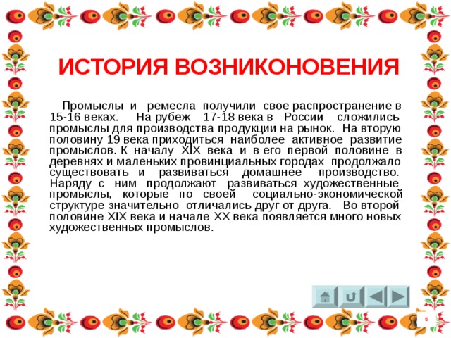 ИСТОРИЯ ВОЗНИКОНОВЕНИЯ  Промыслы  и ремесла получили свое распространение в 15-16 веках. На рубеж 17-18 века в России сложились промыслы для производства продукции на рынок. На вторую половину 19 века приходиться наиболее активное развитие промыслов. К началу XIX века и в его первой половине в деревнях и маленьких провинциальных городах продолжало существовать и развиваться домашнее производство. Наряду с ним продолжают развиваться художественные промыслы, которые по своей социально-экономической структуре значительно отличались друг от друга. Во второй половине XIX века и начале XX века появляется много новых художественных промыслов. 5 