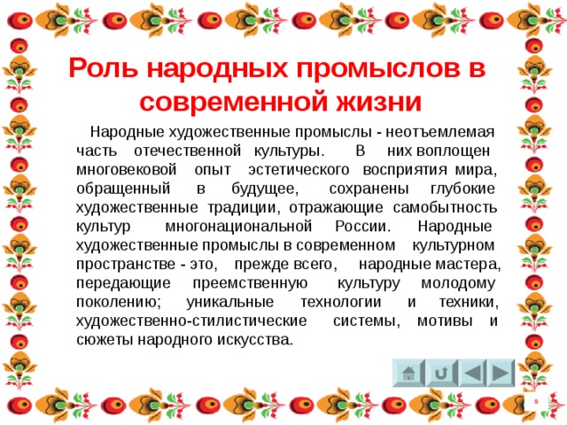 Роль народных промыслов в современной жизни  Народные художественные промыслы - неотъемлемая часть отечественной культуры. В них воплощен многовековой опыт эстетического восприятия мира, обращенный в будущее, сохранены глубокие художественные традиции, отражающие самобытность культур многонациональной России. Народные художественные промыслы в современном культурном пространстве - это, прежде всего, народные мастера, передающие преемственную культуру молодому поколению; уникальные технологии и техники, художественно-стилистические системы, мотивы и сюжеты народного искусства. 9 4 