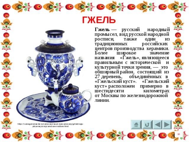 ГЖЕЛЬ Гжель  —  русский народный промысел, вид русской народной росписи, также один из традиционных российских центров производства керамики. Более широкое значение названия «Гжель», являющееся правильным с исторической и культурной точки зрения, — это обширный район, состоящий из 27 деревень, объединённых в «Гжельский куст». «Гжельский куст» расположен примерно в шестидесяти километрах от Москвы по железнодорожной линии.  https://samogonomaster.ru/samovary/raspisnye-samovary/gzhelskaja- ptica-raspisnoj-samovar-v-nabore.html 10 4 