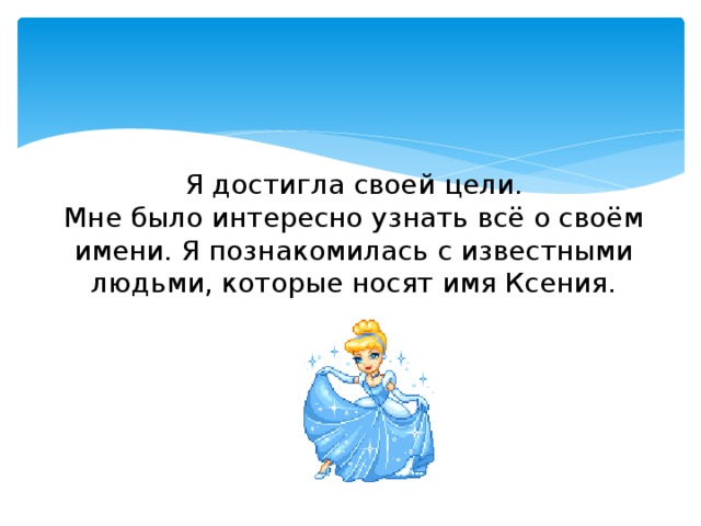 Я достигла своей цели.  Мне было интересно узнать всё о своём имени. Я познакомилась с известными людьми, которые носят имя Ксения. 