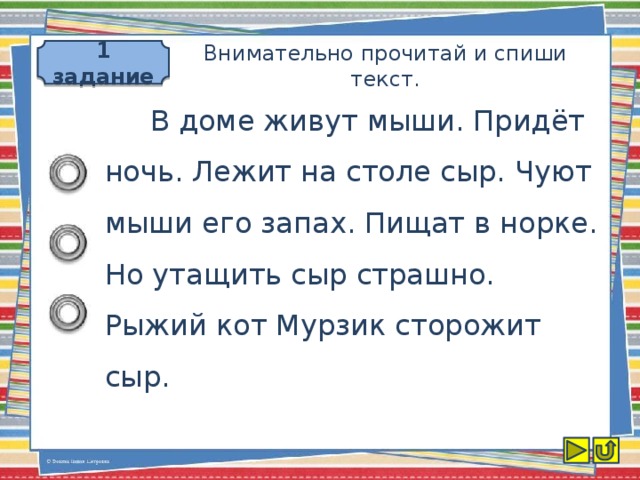 1 задание Внимательно прочитай и спиши текст.  В доме живут мыши. Придёт ночь. Лежит на столе сыр. Чуют мыши его запах. Пищат в норке. Но утащить сыр страшно. Рыжий кот Мурзик сторожит сыр.
