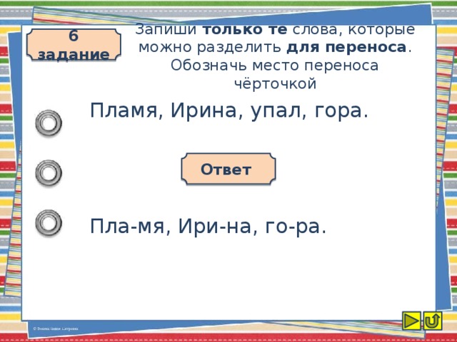 6 задание Запиши только те слова, которые можно разделить для переноса . Обозначь место переноса чёрточкой Пламя, Ирина, упал, гора. Ответ Пла-мя, Ири-на, го-ра.