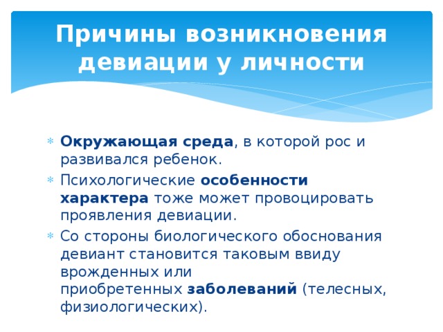 Причины возникновения девиации у личности Окружающая среда , в которой рос и развивался ребенок. Психологические  особенности характера  тоже может провоцировать проявления девиации. Со стороны биологического обоснования девиант становится таковым ввиду врожденных или приобретенных  заболеваний  (телесных, физиологических).  