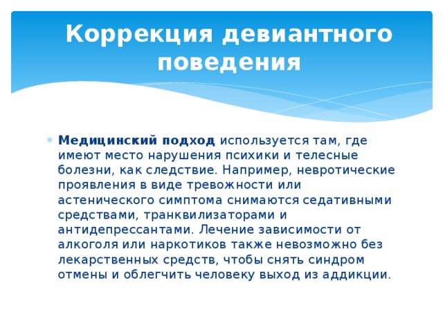 Коррекция девиантного поведения Медицинский подход  используется там, где имеют место нарушения психики и телесные болезни, как следствие. Например, невротические проявления в виде тревожности или астенического симптома снимаются седативными средствами, транквилизаторами и антидепрессантами. Лечение зависимости от алкоголя или наркотиков также невозможно без лекарственных средств, чтобы снять синдром отмены и облегчить человеку выход из аддикции. 