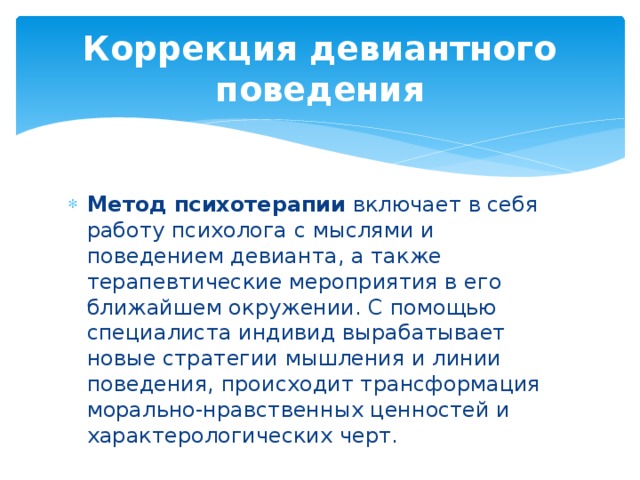 Коррекция девиантного поведения Метод психотерапии  включает в себя работу психолога с мыслями и поведением девианта, а также терапевтические мероприятия в его ближайшем окружении. С помощью специалиста индивид вырабатывает новые стратегии мышления и линии поведения, происходит трансформация морально-нравственных ценностей и характерологических черт. 