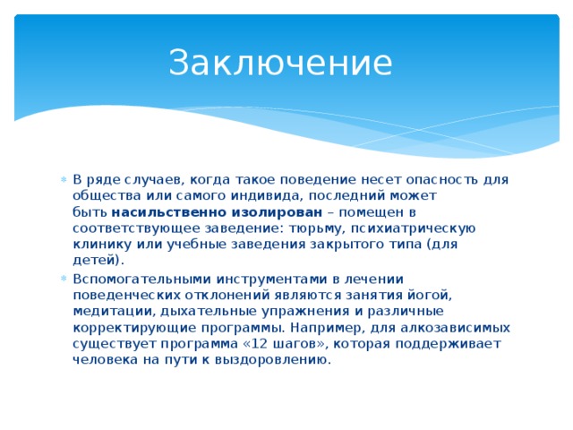 Заключение В ряде случаев, когда такое поведение несет опасность для общества или самого индивида, последний может быть  насильственно изолирован  – помещен в соответствующее заведение: тюрьму, психиатрическую клинику или учебные заведения закрытого типа (для детей). Вспомогательными инструментами в лечении поведенческих отклонений являются занятия йогой, медитации, дыхательные упражнения и различные корректирующие программы. Например, для алкозависимых существует программа «12 шагов», которая поддерживает человека на пути к выздоровлению. 