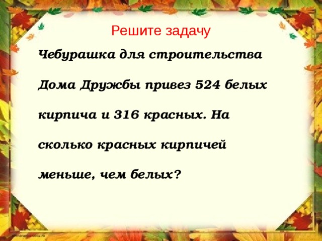 Решите задачу Чебурашка для строительства  Дома Дружбы привез 524 белых  кирпича и 316 красных. На  сколько красных кирпичей  меньше, чем белых? 