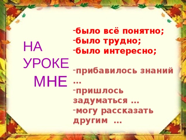 было всё понятно; было трудно; было интересно;  прибавилось знаний … пришлось задуматься … могу рассказать другим … НА УРОКЕ МНЕ 