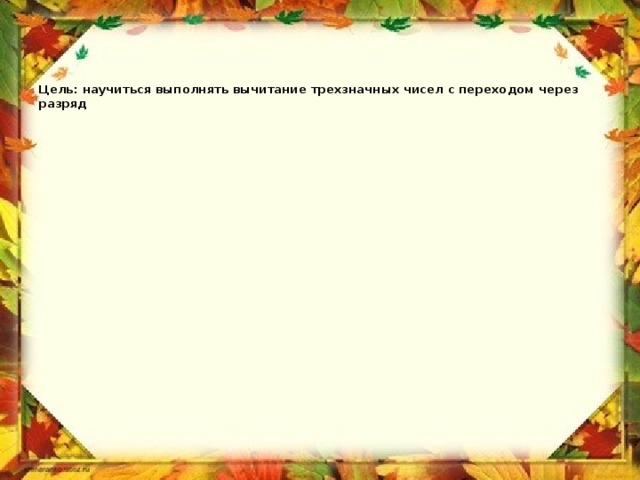      Цель: научиться выполнять вычитание трехзначных чисел с переходом через разряд 