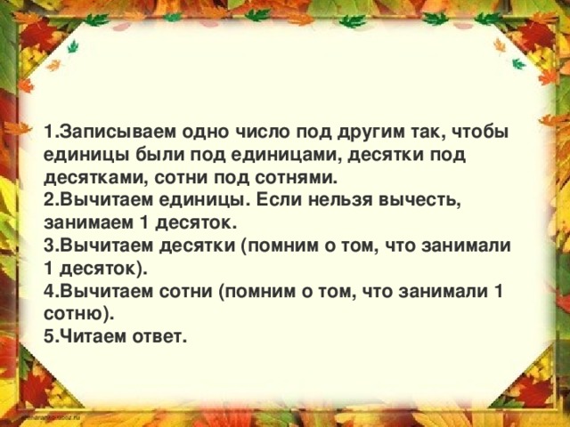 Записываем одно число под другим так, чтобы единицы были под единицами, десятки под десятками, сотни под сотнями. Вычитаем единицы. Если нельзя вычесть, занимаем 1 десяток. Вычитаем десятки (помним о том, что занимали 1 десяток). Вычитаем сотни (помним о том, что занимали 1 сотню). Читаем ответ.  