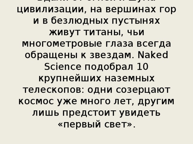 Вдали от огней и шума цивилизации, на вершинах гор и в безлюдных пустынях живут титаны, чьи многометровые глаза всегда обращены к звездам. Naked Science подобрал 10 крупнейших наземных телескопов: одни созерцают космос уже много лет, другим лишь предстоит увидеть «первый свет». 