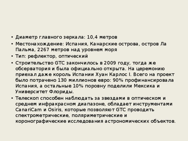 Диаметр главного зеркала: 10,4 метров Местонахождение: Испания, Канарские острова, остров Ла Пальма, 2267 метров над уровнем моря Тип: рефлектор, оптический Строительство GTC закончилось в 2009 году, тогда же обсерватория и была официально открыта. На церемонию приехал даже король Испании Хуан Карлос I. Всего на проект было потрачено 130 миллионов евро: 90% профинансировала Испания, а остальные 10% поровну поделили Мексика и Университет Флориды. Телескоп способен наблюдать за звездами в оптическом и среднем инфракрасном диапазоне, обладает инструментами CanariCam и Osiris, которые позволяют GTC проводить спектрометрические, поляриметрические и коронографические исследования астрономических объектов. 