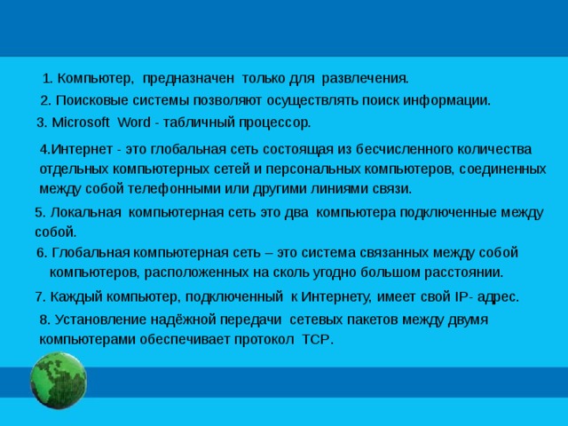 1. Компьютер, предназначен только для развлечения. 2. Поисковые системы позволяют осуществлять поиск информации. 3. Microsoft Word - табличный процессор. 4.Интернет - это глобальная сеть состоящая из бесчисленного количества отдельных компьютерных сетей и персональных компьютеров, соединенных между собой телефонными или другими линиями связи. 5. Локальная компьютерная сеть это два компьютера подключенные между собой. 6. Глобальная компьютерная сеть – это система связанных между собой компьютеров, расположенных на сколь угодно большом расстоянии. 7. Каждый компьютер, подключенный к Интернету, имеет свой IP - адрес. 8. Установление надёжной передачи сетевых пакетов между двумя компьютерами обеспечивает протокол TCP .