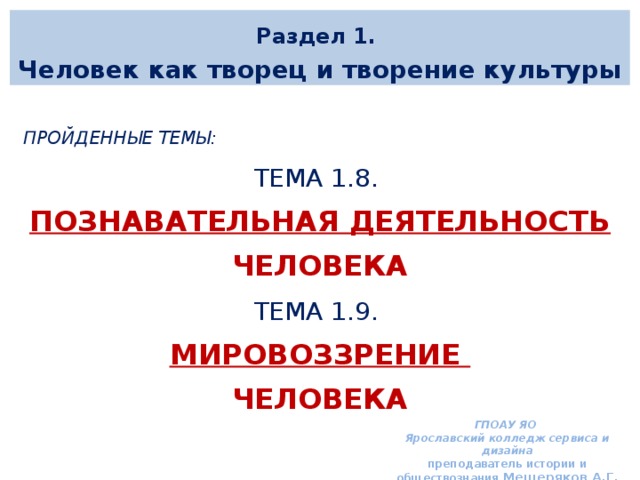 Раздел 1. Человек как творец и творение культуры  Пройденные темы: ТЕМА 1.8. ПОЗНАВАТЕЛЬНАЯ ДЕЯТЕЛЬНОСТЬ человека ТЕМА 1.9. Мировоззрение человека  ГПОАУ ЯО Ярославский колледж сервиса и дизайна преподаватель истории и обществознания Мещеряков А.Г. 