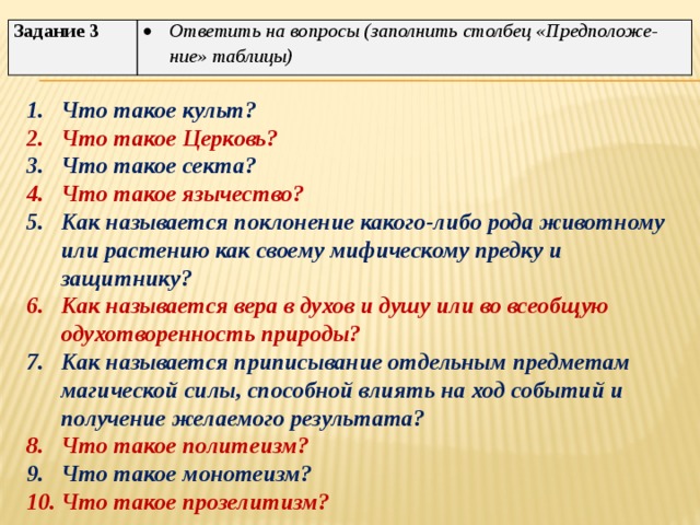 Задание 3 Ответить на вопросы (заполнить столбец «Предположе-ние» таблицы) Что такое культ? Что такое Церковь? Что такое секта? Что такое язычество? Как называется поклонение какого-либо рода животному или растению как своему мифическому предку и защитнику? Как называется вера в духов и душу или во всеобщую одухотворенность природы? Как называется приписывание отдельным предметам магической силы, способной влиять на ход событий и получение желаемого результата? Что такое политеизм? Что такое монотеизм? Что такое прозелитизм? 