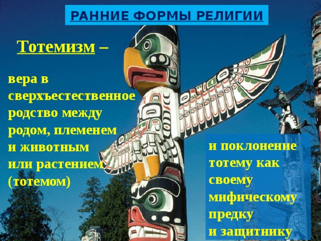 Ранние формы религии  Тотемизм –  вера в сверхъестественное родство между родом, племенем и животным или растением (тотемом) и поклонение тотему как своему мифическому предку и защитнику 