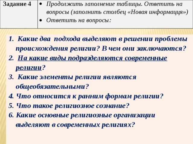  Задание 4 Продолжить заполнение таблицы. Ответить на вопросы (заполнить столбец «Новая информацця») Ответить на вопросы: 1. Какие два подхода выделяют в решении проблемы происхождения религии? В чем они заключаются? 2. На какие виды подразделяются современные религии ? 3. Какие элементы религии являются общеобязательными? 4. Что относится к ранним формам религии? 5. Что такое религиозное сознание? 6. Какие основные религиозные организации выделяют в современных религиях?  
