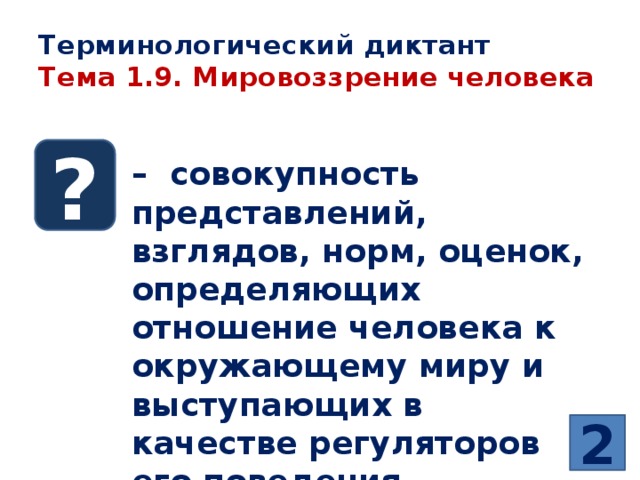 Терминологический диктант  Тема 1.9. Мировоззрение человека ? – совокупность представлений, взглядов, норм, оценок, определяющих отношение человека к окружающему миру и выступающих в качестве регуляторов его поведения 2 