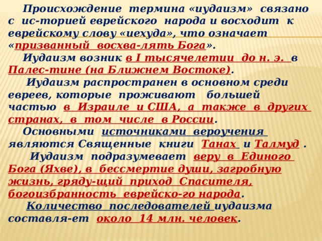  Происхождение термина «иудаизм» связано с ис-торией еврейского народа и восходит к еврейскому слову «иехуда», что означает « призванный восхва-лять Бога ».  Иудаизм возник в I тысячелетии до н. э. в Палес-тине (на Ближнем Востоке) .  Иудаизм распространен в основном среди евреев, которые проживают большей частью в Израиле и США, а также в других странах, в том числе в России .  Основными источниками вероучения являются Священные книги Танах  и Талмуд .   Иудаизм подразумевает веру в Единого Бога (Яхве), в бессмертие души, загробную жизнь, гряду-щий приход Спасителя, богоизбранность еврейско-го народа .  Количество последователей иудаизма составля-ет около 14 млн. человек .  