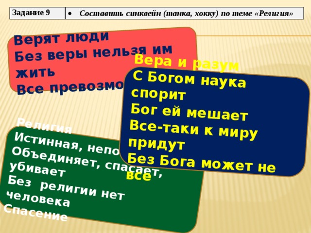  Верят люди  Без веры нельзя им жить   Религия Все превозмогут   Истинная, непонятная  Объединяет, спасает, убивает  Без религии нет человека Вера и разум С Богом наука спорит Спасение Бог ей мешает   Все-таки к миру придут Без Бога может не все     Задание 9 Составить синквейн (танка, хокку) по теме «Религия» 