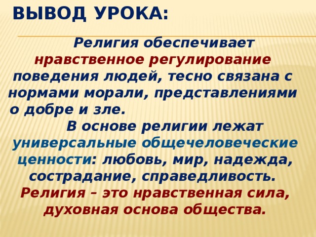 Вывод урока:  Религия обеспечивает нравственное регулирование поведения людей, тесно связана с нормами морали, представлениями о добре и зле. В основе религии лежат универсальные общечеловеческие ценности : любовь, мир, надежда, сострадание, справедливость. Религия – это нравственная сила, духовная основа общества.  