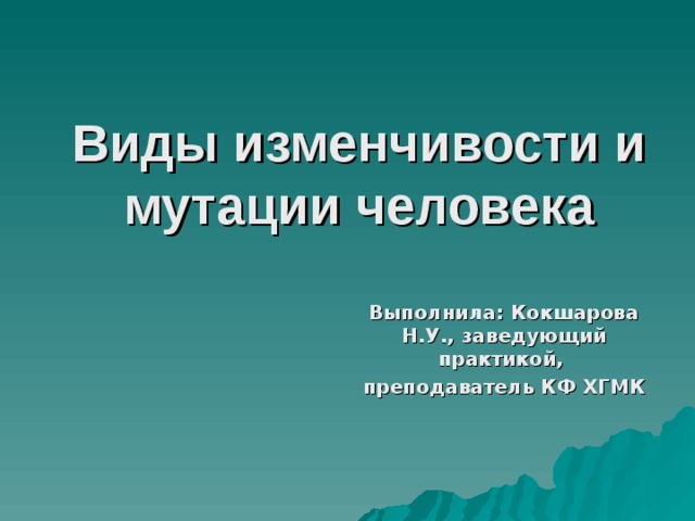 Виды изменчивости и мутации человека  Выполнила:  Кокшарова Н.У., заведующий практикой, преподаватель КФ ХГМК 