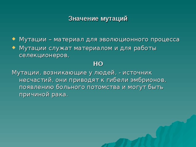 Значение мутаций Мутации – материал для эволюционного процесса Мутации служат материалом и для работы селекционеров, НО Мутации, возникающие у людей, - источник несчастий, они приводят к гибели эмбрионов, появлению больного потомства и могут быть причиной рака. 