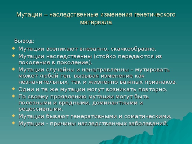 Мутации – наследственные изменения генетического материала Вывод: Мутации возникают внезапно, скачкообразно. Мутации наследственны (стойко передаются из поколения в поколение). Мутации случайны и ненаправленны – мутировать может любой ген, вызывая изменение как незначительных, так и жизненно важных признаков. Одни и те же мутации могут возникать повторно. По своему проявлению мутации могут быть полезными и вредными, доминантными и рецессивными. Мутации бывают генеративными и соматическими. Мутации - причины наследственных заболеваний.  