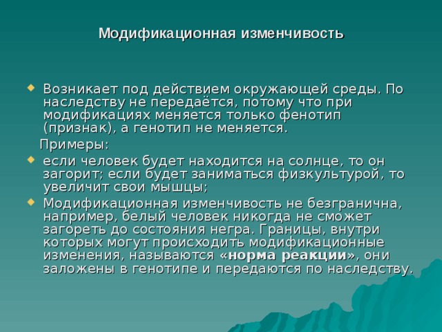 Модификационная изменчивость   Возникает под действием окружающей среды. По наследству не передаётся, потому что при модификациях меняется только фенотип (признак), а генотип не меняется.   Примеры: если человек будет находится на солнце, то он загорит; если будет заниматься физкультурой, то увеличит свои мышцы; Модификационная изменчивость не безгранична, например, белый человек никогда не сможет загореть до состояния негра. Границы, внутри которых могут происходить модификационные изменения, называются  «норма реакции» , они заложены в генотипе и передаются по наследству. 
