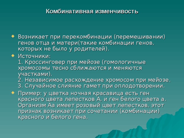 Комбинативная изменчивость   Возникает при перекомбинации (перемешивании) генов отца и матери(такие комбинации генов, которых не было у родителей). Источники:  1. Кроссинговер при мейозе (гомологичные хромосомы тесно сближаются и меняются участками).  2. Независимое расхождение хромосом при мейозе.  3. Случайное слияние гамет при оплодотворении. Пример: у цветка ночная красавица есть ген красного цвета лепестков А, и ген белого цвета а. Организм Аа имеет розовый цвет лепестков, этот признак возникает при сочетании (комбинации) красного и белого гена. 