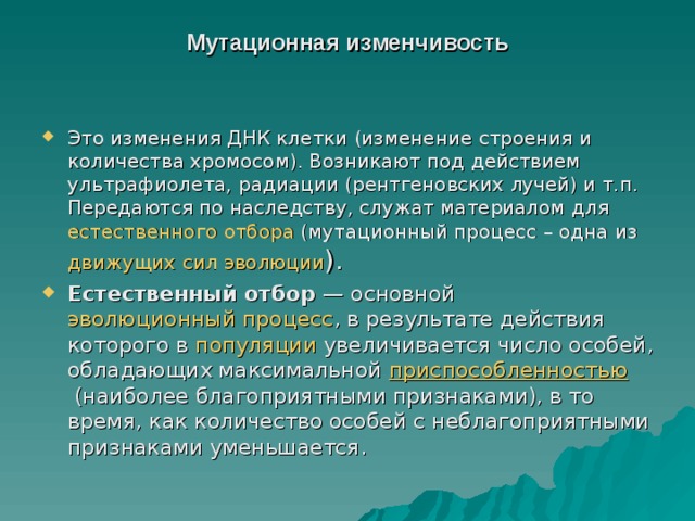 Мутационная изменчивость   Это изменения ДНК клетки (изменение строения и количества хромосом). Возникают под действием ультрафиолета, радиации (рентгеновских лучей) и т.п. Передаются по наследству, служат материалом для  естественного отбора  (мутационный процесс – одна из  движущих сил эволюции ). Естественный отбор  — основной  эволюционный процесс , в результате действия которого в  популяции  увеличивается число особей, обладающих максимальной  приспособленностью  (наиболее благоприятными признаками), в то время, как количество особей с неблагоприятными признаками уменьшается. 