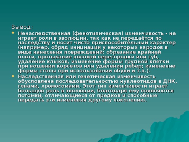 Вывод: Ненаследственная (фенотипическая) изменчивость - не играет роли в эволюции, так как не передаётся по наследству и носит чисто приспособительный характер (например, обряд инициации у некоторых народов в виде нанесения повреждений: обрезание крайней плоти, протыкание носовой перегородки или губ, удаление клыков, изменение формы грудной клетки при ношении корсетов или удалении ребер; изменение формы стопы при использовании обуви и т.п.).  Наследственная или генетическая изменчивость обусловлена последовательностью нуклеотидов в ДНК, генами, хромосомами. Этот тип изменчивости играет большую роль в эволюции, благодаря ему появляются потомки, отличающиеся от предков и способные передать эти изменения другому поколению.  