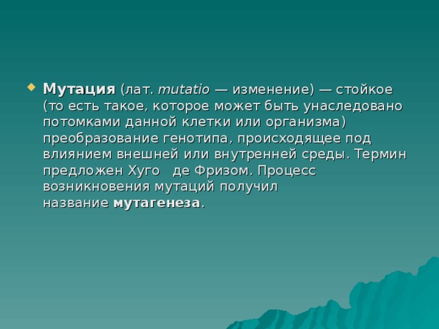 Мутация  (лат.  mutatio  — изменение) — стойкое (то есть такое, которое может быть унаследовано потомками данной клетки или организма) преобразование генотипа, происходящее под влиянием внешней или внутренней среды. Термин предложен Хуго  де Фризом. Процесс возникновения мутаций получил название  мутагенеза . 