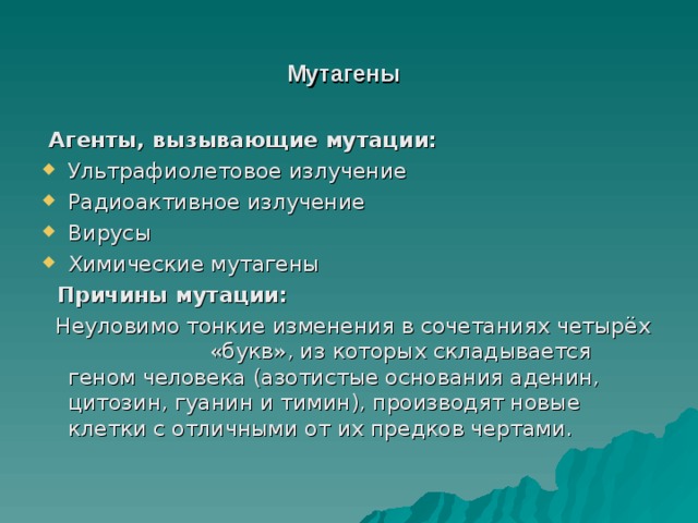 Мутагены  Агенты, вызывающие мутации: Ультрафиолетовое излучение Радиоактивное излучение Вирусы Химические мутагены  Причины мутации:  Неуловимо тонкие изменения в сочетаниях четырёх «букв», из которых складывается геном человека (азотистые основания аденин, цитозин, гуанин и тимин), производят новые клетки с отличными от их предков чертами. 