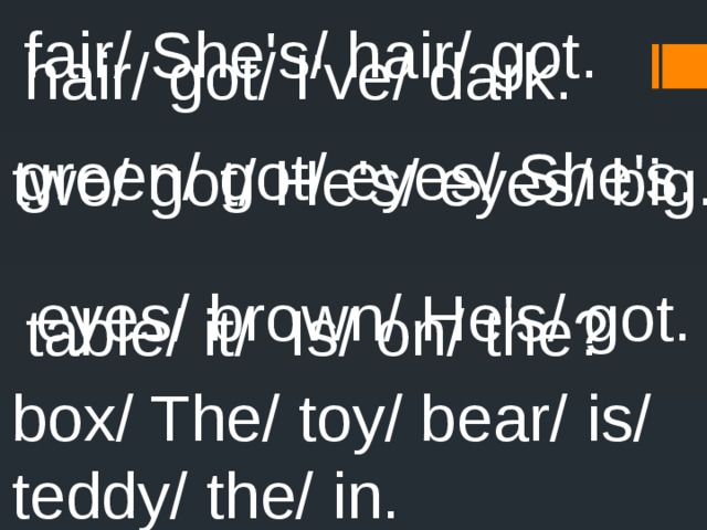 fair/ She's/ hair/ got. hair/ got/ I've/ dark. green/ got/ eyes/ She's. two/ got/ He's/ eyes/ big. eyes/ brown/ He's/ got. table/ it/ Is/ on/ the? box/ The/ toy/ bear/ is/ teddy/ the/ in. 