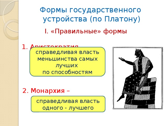 Формы государственного  устройства (по Платону)  I. «Правильные» формы  1. Аристократия – справедливая власть меньшинства самых лучших по способностям  2. Монархия – справедливая власть одного - лучшего 