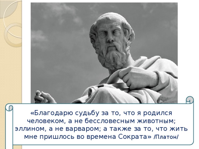«Благодарю судьбу за то, что я родился человеком, а не бессловесным животным; эллином, а не варваром; а также за то, что жить мне пришлось во времена Сократа» /Платон/ 