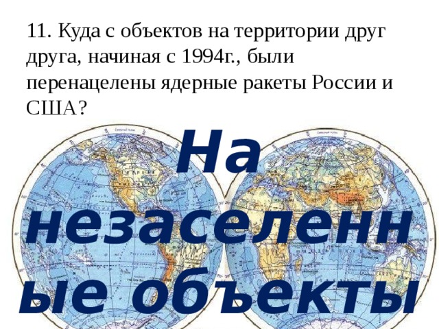 11. Куда с объектов на территории друг друга, начиная с 1994г., были перенацелены ядерные ракеты России и США?   На незаселенные объекты Земли 