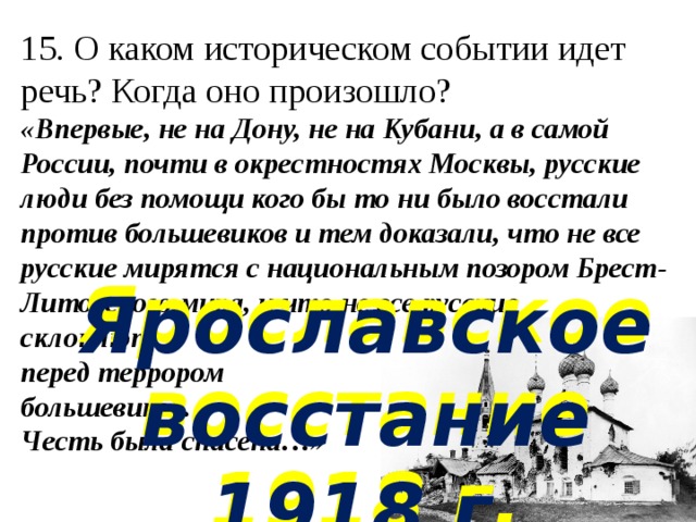 15. О каком историческом событии идет речь? Когда оно произошло?  «Впервые, не на Дону, не на Кубани, а в самой России, почти в окрестностях Москвы, русские люди без помощи кого бы то ни было восстали против большевиков и тем доказали, что не все русские мирятся с национальным позором Брест-Литовского мира, и что не все русские склоняются  перед террором  большевиков.  Честь была спасена…»    Ярославское восстание 1918 г. Ярославское восстание 1918 г. 