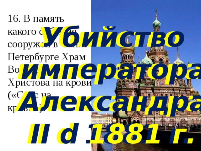 16. В память какого события сооружен в Санкт-Петербурге Храм Воскресения Христова на крови («Спас на крови»)?   Убийство императора Александра II d 1881 г. Убийство императора Александра II d 1881 г. 