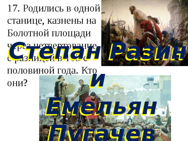 17. Родились в одной станице, казнены на Болотной площади  через четвертование  с разницей в 103 с половиной года. Кто они?   Степан Разин и Емельян Пугачев Степан Разин и Емельян Пугачев 