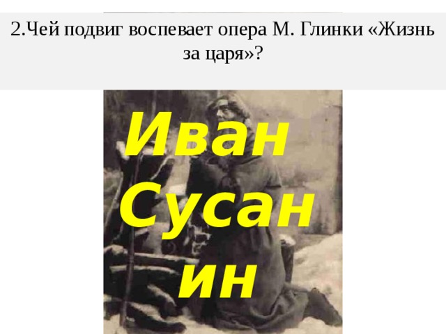 2.Чей подвиг воспевает опера М. Глинки «Жизнь за царя»?   Иван Сусанин 